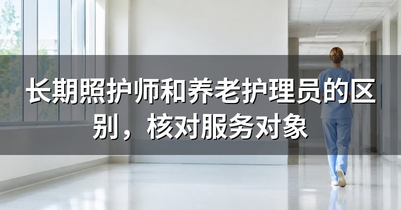 长期照护师和养老护理员的区别,核对服务对象