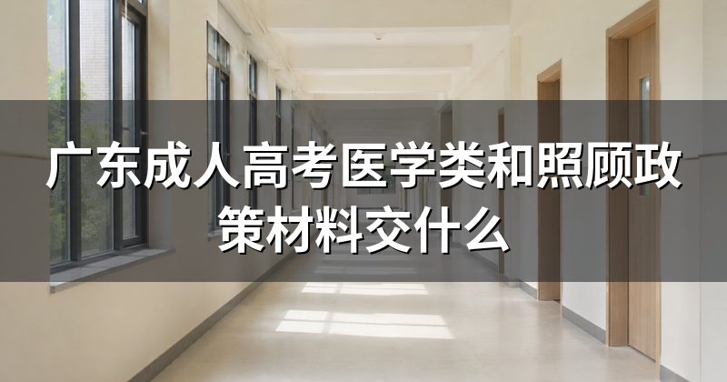广东成人高考医学类和照顾政策材料交什么