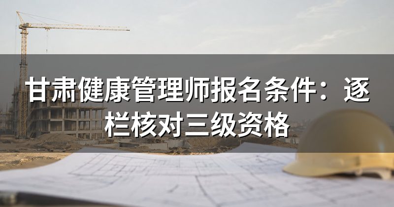 甘肃健康管理师报名条件:逐栏核对三级资格