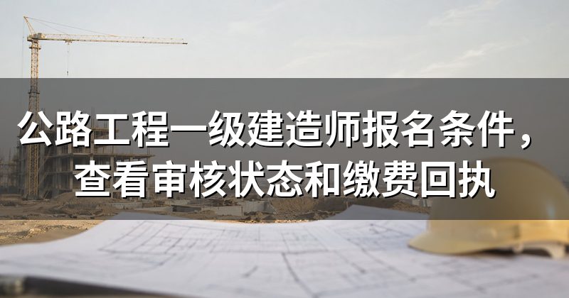 公路工程一级建造师报名条件，查看审核状态和缴费回执
