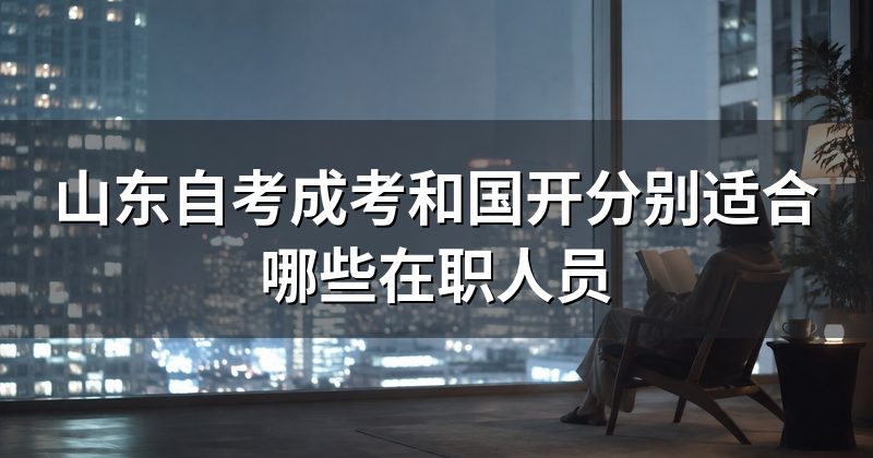 山东自考成考和国开分别适合哪些在职人员