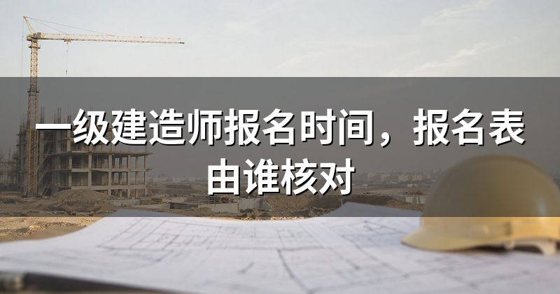 一级建造师报名时间，报名表由谁核对
