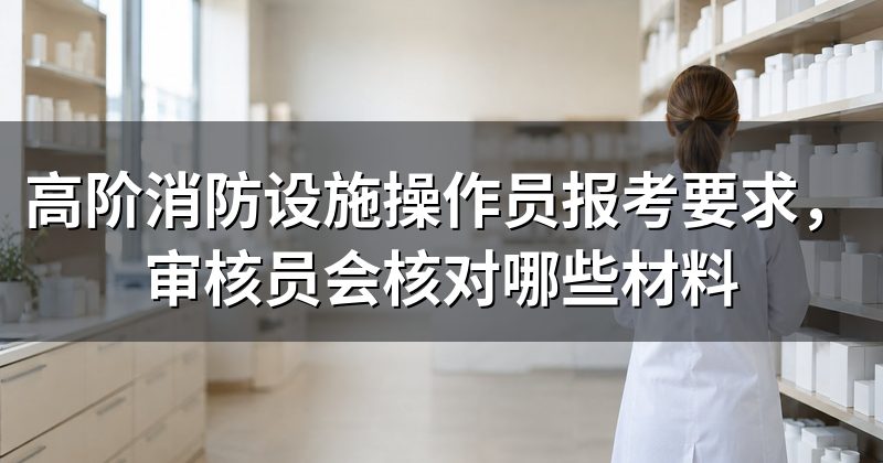 高阶消防设施操作员报考要求,审核员会核对哪些材料