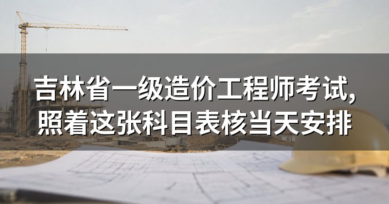 吉林省一级造价工程师考试,照着这张科目表核当天安排