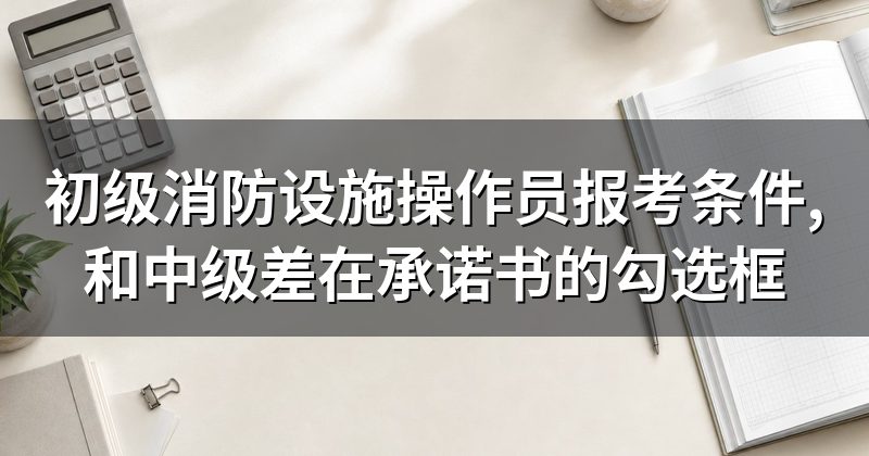 初级消防设施操作员报考条件,和中级差在承诺书的勾选框