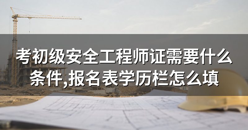 考初级安全工程师证需要什么条件,报名表学历栏怎么填