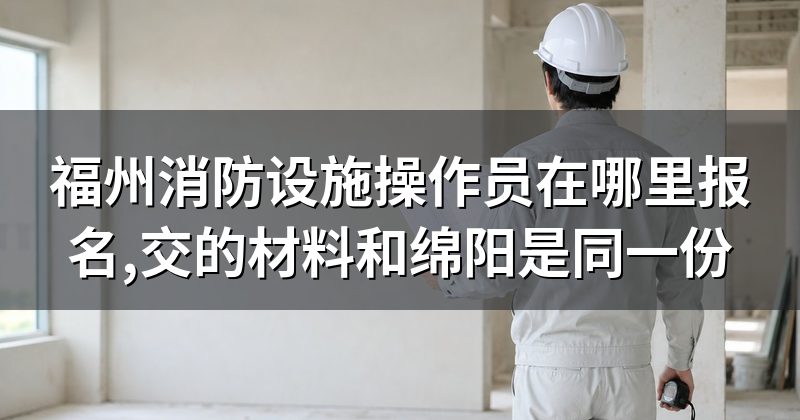 福州消防设施操作员在哪里报名,交的材料和绵阳是同一份