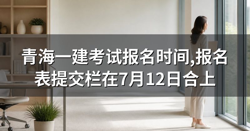 青海一建考试报名时间,报名表提交栏在7月12日合上