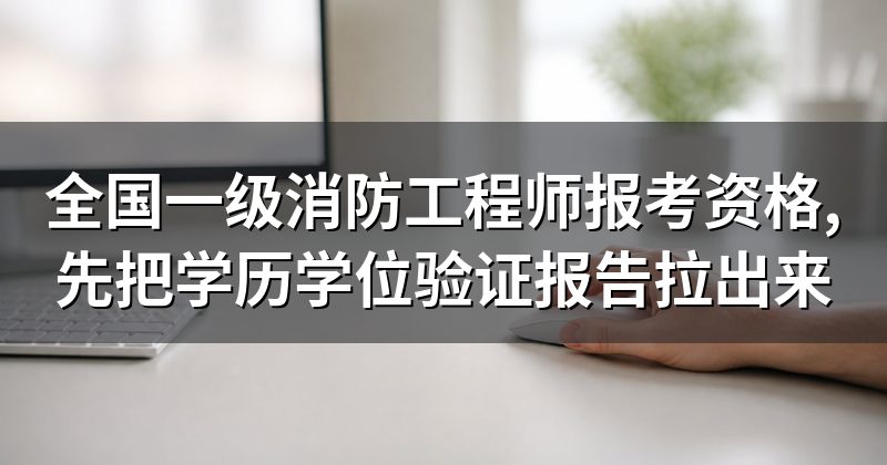 全国一级消防工程师报考资格,先把学历学位验证报告拉出来