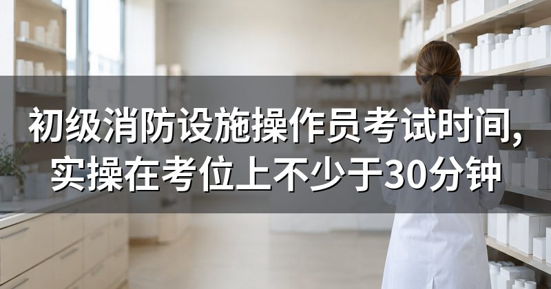 初级消防设施操作员考试时间,实操在考位上不少于30分钟