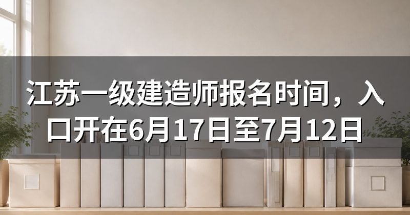 江苏一级建造师报名时间,入口开在6月17日至7月12日