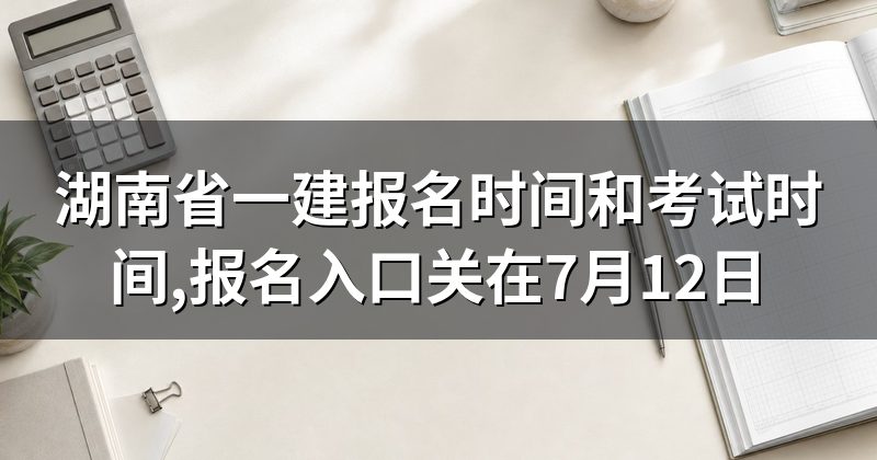 湖南省一建报名时间和考试时间,报名入口关在7月12日
