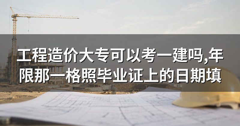 工程造价大专可以考一建吗,年限那一格照毕业证上的日期填
