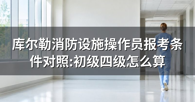 库尔勒消防设施操作员报考条件对照:初级四级怎么算