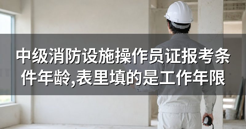 中级消防设施操作员证报考条件年龄,表里填的是工作年限