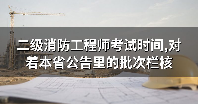 二级消防工程师考试时间,对着本省公告里的批次栏核