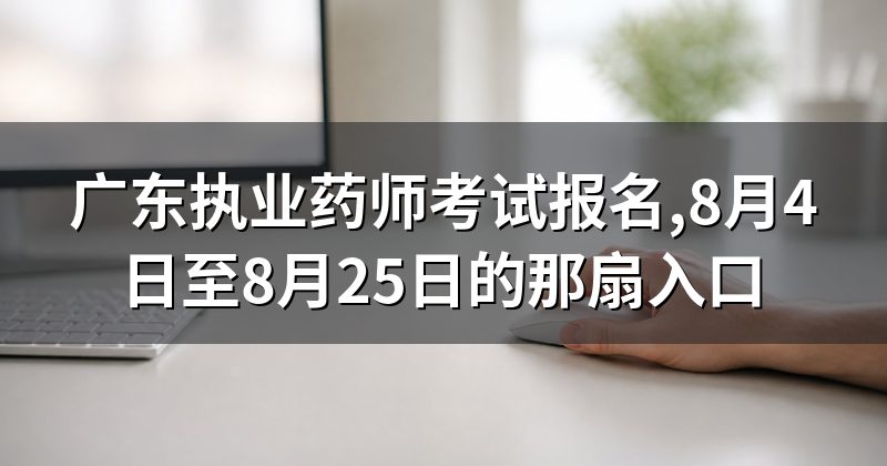 广东执业药师考试报名,8月4日至8月25日的那扇入口