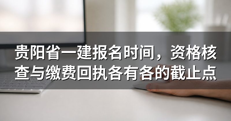 贵阳省一建报名时间，资格核查与缴费回执各有各的截止点