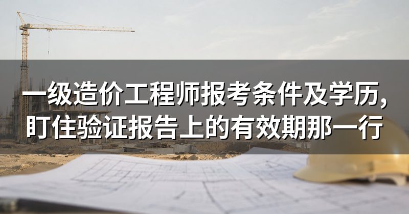 一级造价工程师报考条件及学历,盯住验证报告上的有效期那一行