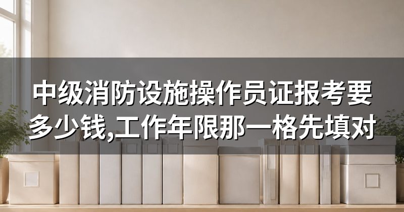 中级消防设施操作员证报考要多少钱,工作年限那一格先填对