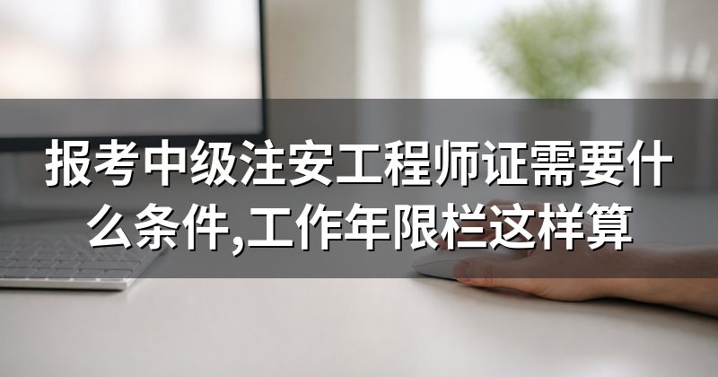 报考中级注安工程师证需要什么条件,工作年限栏这样算