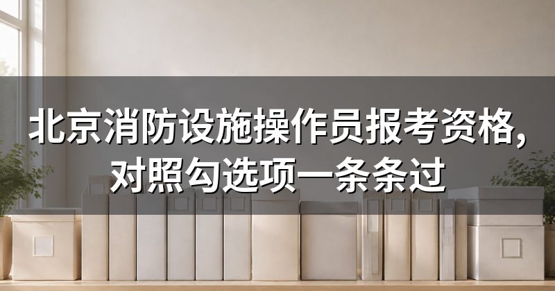北京消防设施操作员报考资格,对照勾选项一条条过
