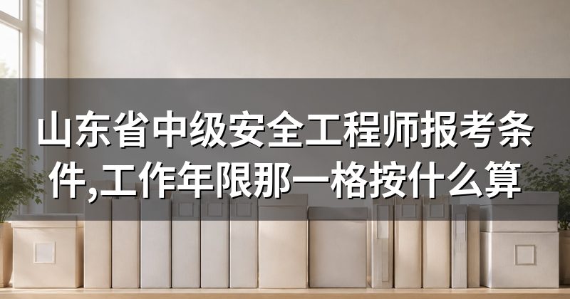 山东省中级安全工程师报考条件,工作年限那一格按什么算