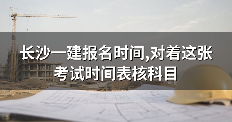 长沙一建报名时间,对着这张考试时间表核科目