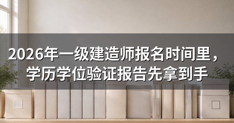 2026年一级建造师报名时间里,学历学位验证报告先拿到手
