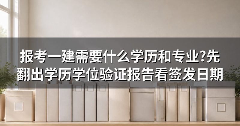 报考一建需要什么学历和专业?先翻出学历学位验证报告看签发日期