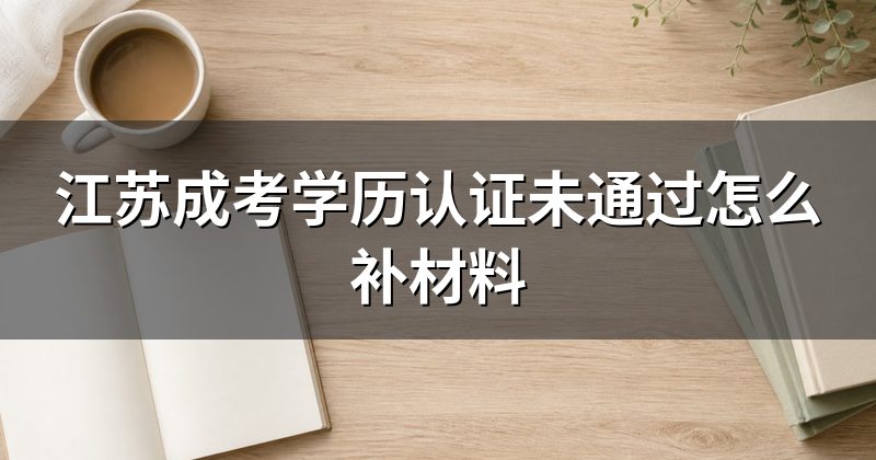 江苏成考学历认证未通过怎么补材料