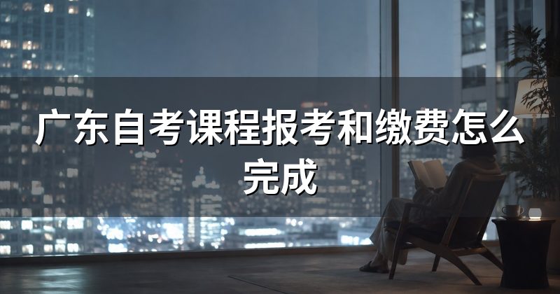 广东自考课程报考和缴费怎么完成