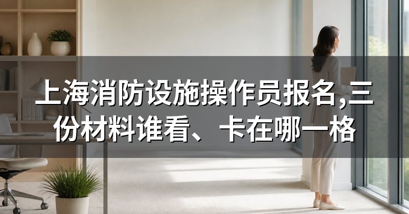 上海消防设施操作员报名,三份材料谁看、卡在哪一格