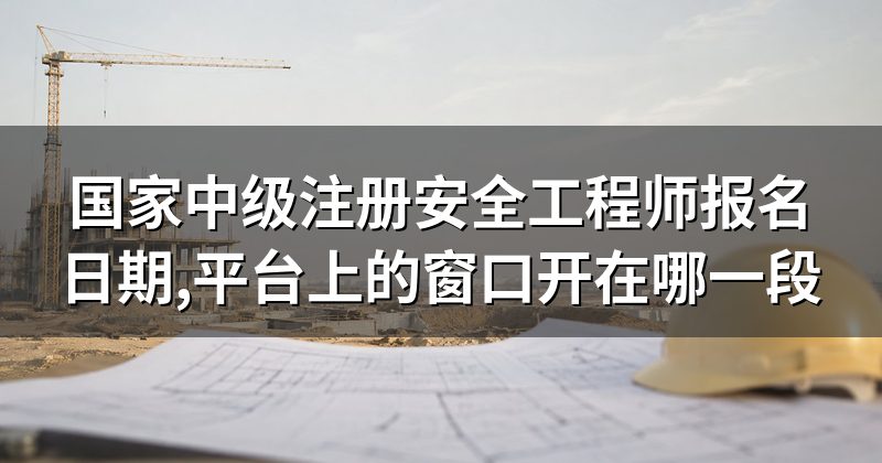 国家中级注册安全工程师报名日期,平台上的窗口开在哪一段