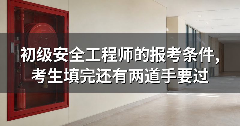 初级安全工程师的报考条件,考生填完还有两道手要过