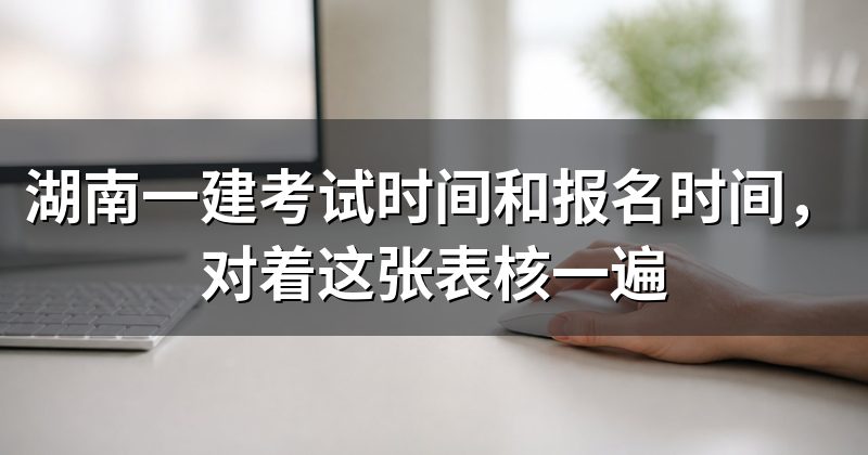湖南一建考试时间和报名时间，对着这张表核一遍