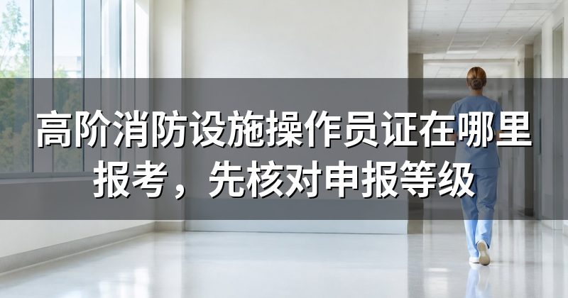 高阶消防设施操作员证在哪里报考，先核对申报等级
