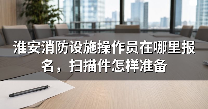 淮安消防设施操作员在哪里报名，扫描件怎样准备