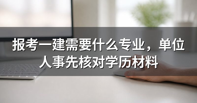 报考一建需要什么专业,单位人事先核对学历材料