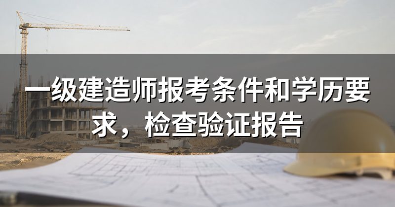 一级建造师报考条件和学历要求，检查验证报告