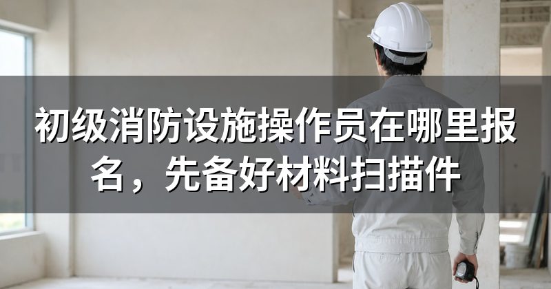 初级消防设施操作员在哪里报名，先备好材料扫描件