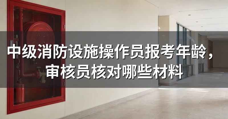 中级消防设施操作员报考年龄,审核员核对哪些材料