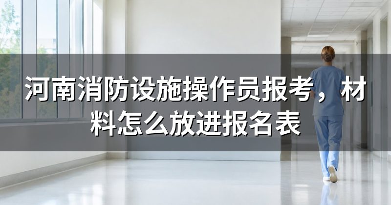 河南消防设施操作员报考,材料怎么放进报名表