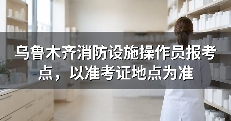 乌鲁木齐消防设施操作员报考点,以准考证地点为准