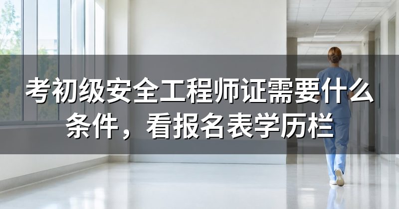 考初级安全工程师证需要什么条件,看报名表学历栏