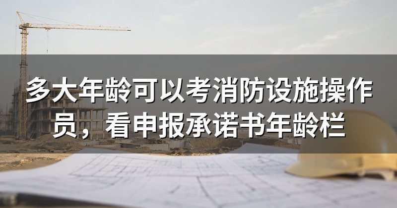 多大年龄可以考消防设施操作员，看申报承诺书年龄栏