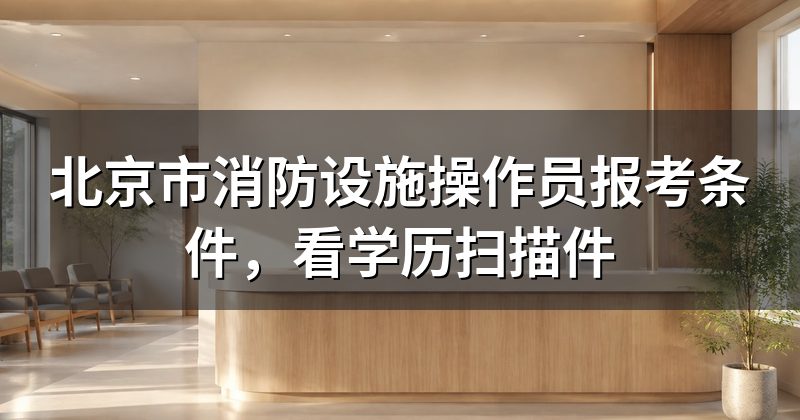 北京市消防设施操作员报考条件,看学历扫描件