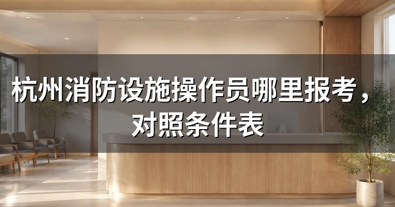 杭州消防设施操作员哪里报考，对照条件表
