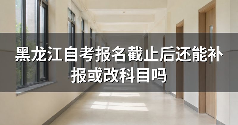 黑龙江自考报名截止后还能补报或改科目吗