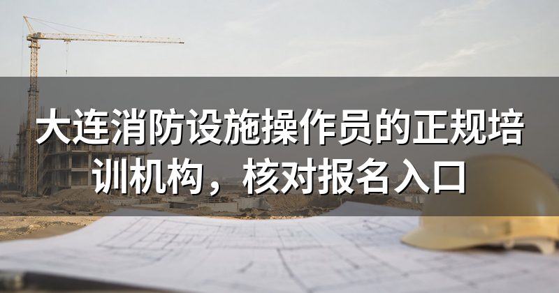 大连消防设施操作员的正规培训机构，核对报名入口